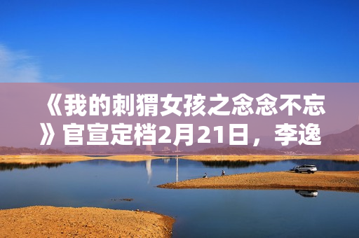 《我的刺猬女孩之念念不忘》官宣定档2月21日，李逸男天爱谱写命运新篇章！