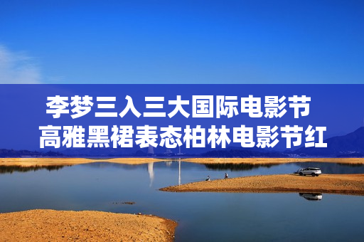 李梦三入三大国际电影节 高雅黑裙表态柏林电影节红毯