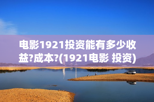 电影1921投资能有多少收益?成本?(1921电影 投资)