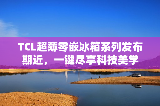 TCL超薄零嵌冰箱系列发布期近，一键尽享科技美学