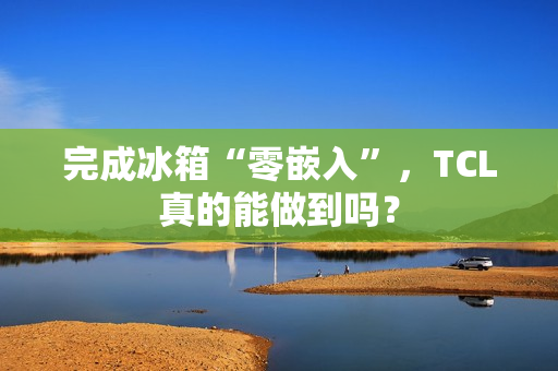 完成冰箱“零嵌入”，TCL真的能做到吗？