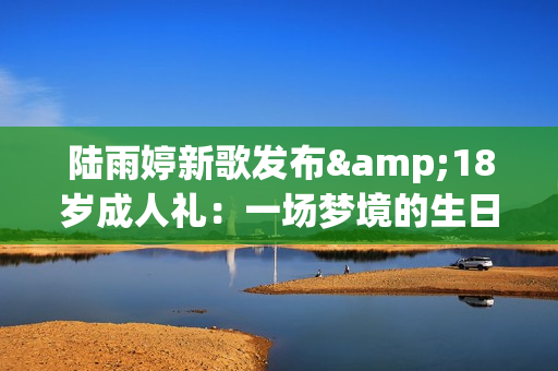 陆雨婷新歌发布&18岁成人礼：一场梦境的生日礼物