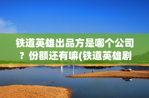 铁道英雄出品方是哪个公司？份额还有嘛(铁道英雄剧情)