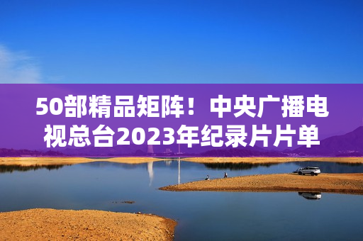 50部精品矩阵！中央广播电视总台2023年纪录片片单重磅发布