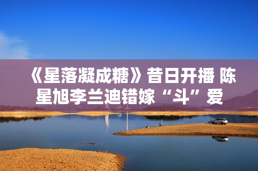 《星落凝成糖》昔日开播 陈星旭李兰迪错嫁“斗”爱