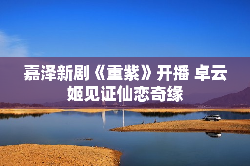 嘉泽新剧《重紫》开播 卓云姬见证仙恋奇缘