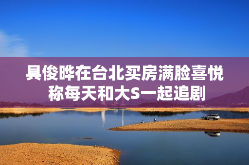 具俊晔在台北买房满脸喜悦 称每天和大S一起追剧