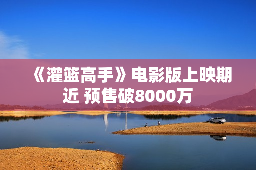 《灌篮高手》电影版上映期近 预售破8000万