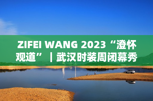 ZIFEI WANG 2023“澄怀观道”｜武汉时装周闭幕秀成功举办