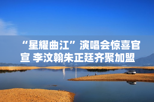 “星耀曲江”演唱会惊喜官宣 李汶翰朱正廷齐聚加盟