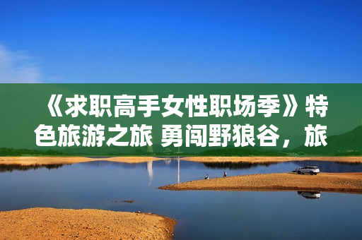 《求职高手女性职场季》特色旅游之旅 勇闯野狼谷，旅游新思路