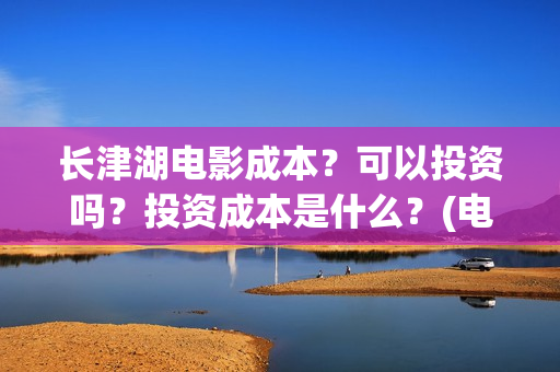 长津湖电影成本？可以投资吗？投资成本是什么？(电影长津湖的成本是多少?)