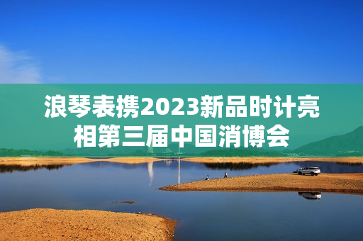 浪琴表携2023新品时计亮相第三届中国消博会