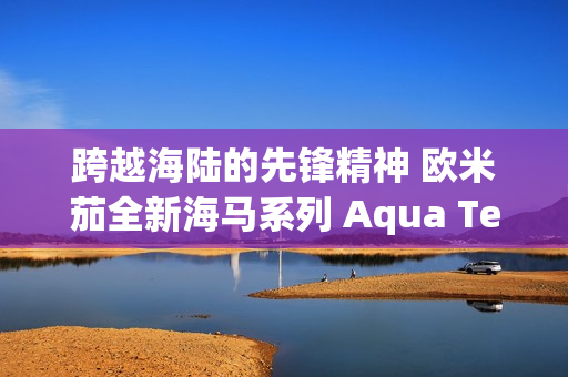 跨越海陆的先锋精神 欧米茄全新海马系列 Aqua Terra Shades 腕表