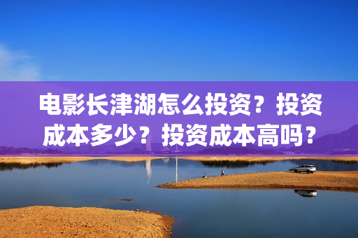 电影长津湖怎么投资？投资成本多少？投资成本高吗？(电影长津湖在哪里)