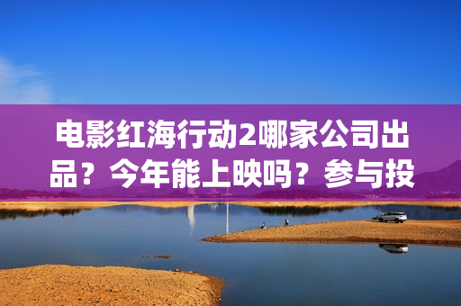 电影红海行动2哪家公司出品？今年能上映吗？参与投资怎么认购份额？(电影红海行动2蛟龙行动)