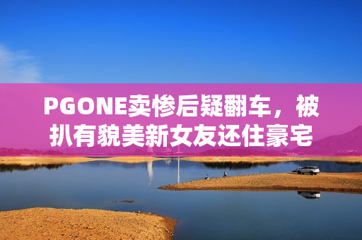 PGONE卖惨后疑翻车，被扒有貌美新女友还住豪宅