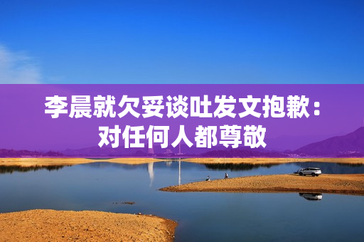 李晨就欠妥谈吐发文抱歉：对任何人都尊敬