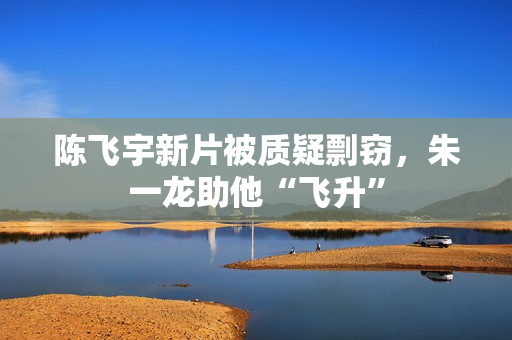 陈飞宇新片被质疑剽窃，朱一龙助他“飞升”