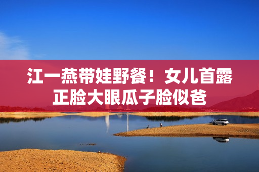 江一燕带娃野餐！女儿首露正脸大眼瓜子脸似爸