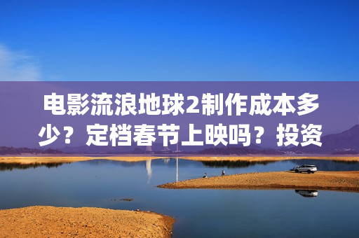 电影流浪地球2制作成本多少？定档春节上映吗？投资可以参与吗？(电影流浪地球2免费观看完整版)