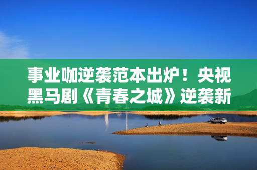 事业咖逆袭范本出炉！央视黑马剧《青春之城》逆袭新方向