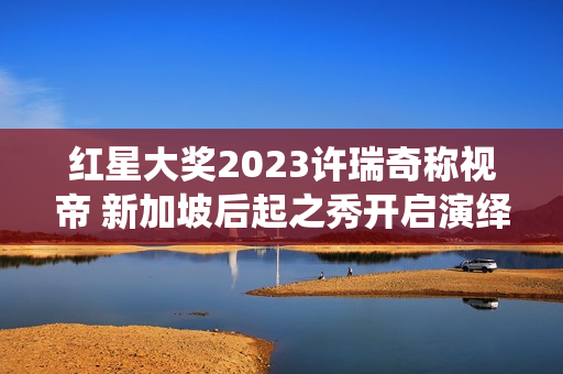 红星大奖2023许瑞奇称视帝 新加坡后起之秀开启演绎新篇章