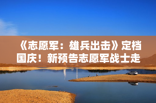 《志愿军：雄兵出击》定档国庆！新预告志愿军战士走冰河入火海