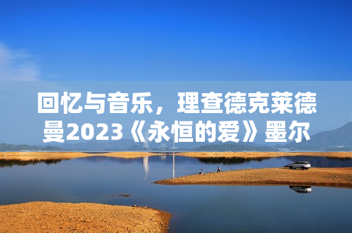 回忆与音乐，理查德克莱德曼2023《永恒的爱》墨尔本发布会正式召开