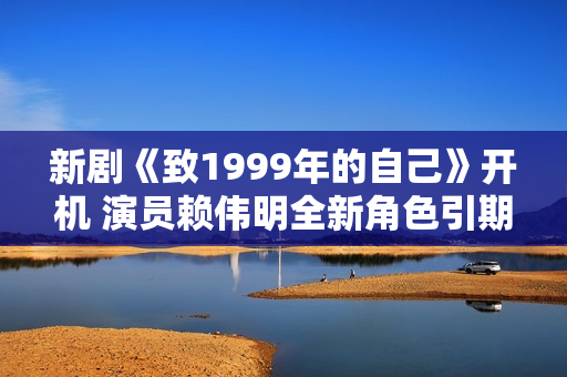 新剧《致1999年的自己》开机 演员赖伟明全新角色引期待