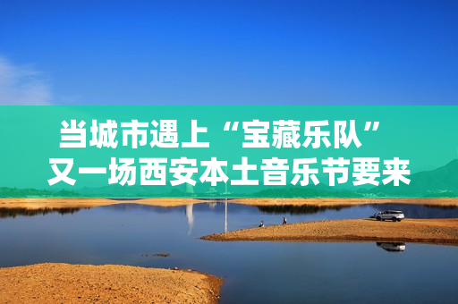 当城市遇上“宝藏乐队” 又一场西安本土音乐节要来啦