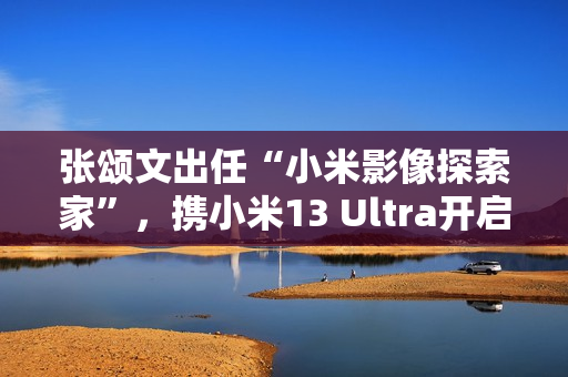张颂文出任“小米影像探索家”，携小米13 Ultra开启人文影像之旅