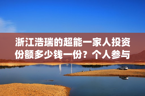 浙江浩瑞的超能一家人投资份额多少钱一份？个人参与怎么对接公司？(温州浩瑞)