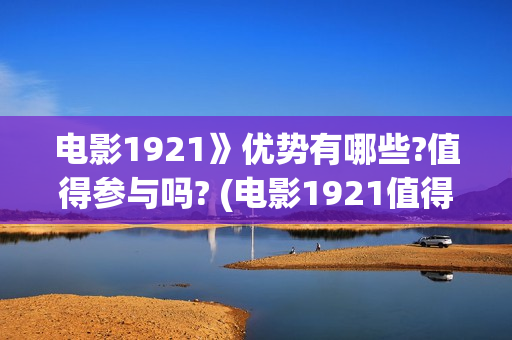 电影1921》优势有哪些?值得参与吗? (电影1921值得看么)