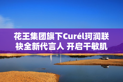花王集团旗下Curél珂润联袂全新代言人 开启干敏肌神经酰胺护理*新风潮
