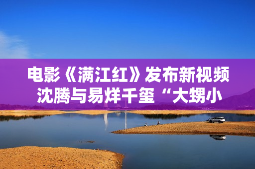 电影《满江红》发布新视频 沈腾与易烊千玺“大甥小舅”引爆笑