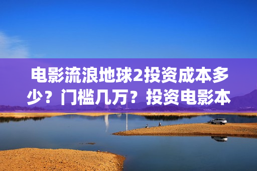电影流浪地球2投资成本多少？门槛几万？投资电影本金会被骗吗？(电影流浪地球2星辰影院观看)