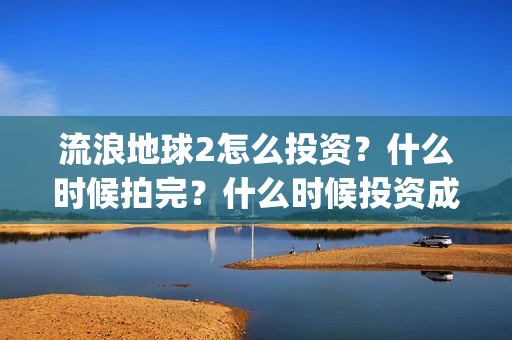流浪地球2怎么投资？什么时候拍完？什么时候投资成本最低？(流浪地球2怎么有吴孟达)
