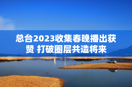 总台2023收集春晚播出获赞 打破圈层共造将来