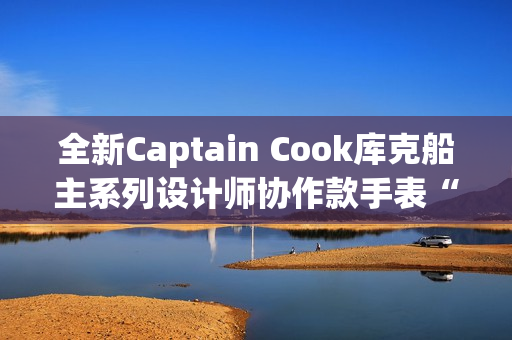 全新Captain Cook库克船主系列设计师协作款手表“金虹库克”酷飒退场