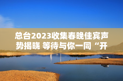 总台2023收集春晚佳宾声势揭晓 等待与你一同“开新”