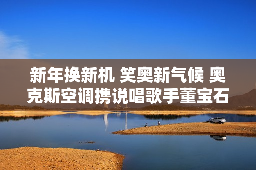 新年换新机 笑奥新气候 奥克斯空调携说唱歌手董宝石Gem直播送好礼