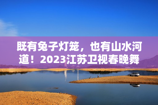 既有兔子灯笼，也有山水河道！2023江苏卫视春晚舞台抢鲜看