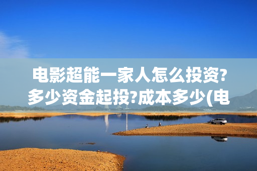 电影超能一家人怎么投资?多少资金起投?成本多少(电影超能一家人免费观看完整版)