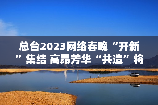 总台2023网络春晚“开新”集结 高昂芳华“共造”将来