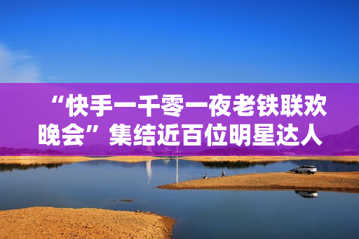 “快手一千零一夜老铁联欢晚会”集结近百位明星达人，打造属于老铁的独家记忆