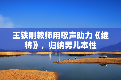 王铁刚教师用歌声助力《维将》，归纳男儿本性