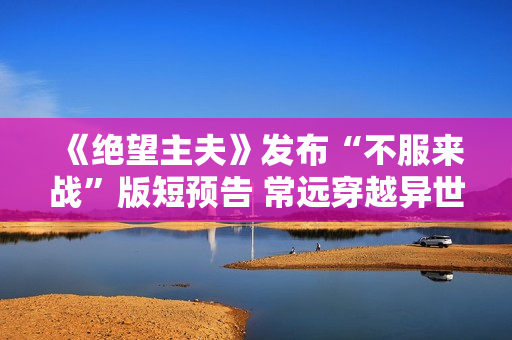 《绝望主夫》发布“不服来战”版短预告 常远穿越异世界晋级闯关