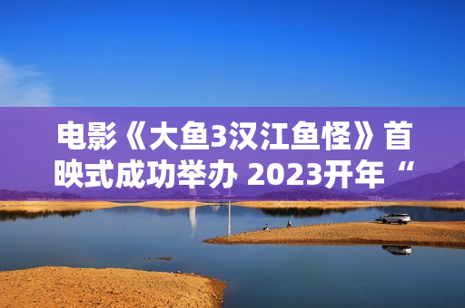 电影《大鱼3汉江鱼怪》首映式成功举办 2023开年“罪”怪民风片行将上线