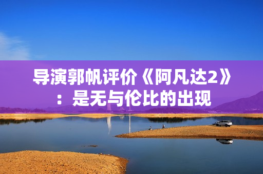 导演郭帆评价《阿凡达2》：是无与伦比的出现